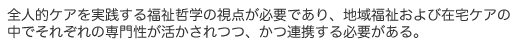 全人的ケアを実践する福祉哲学の視点が必要であり、地域福祉および在宅ケアの中でそれぞれの専門性が活かされつつ、かつ連携する必要がある